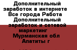 Дополнительный заработок в интернете - Все города Работа » Дополнительный заработок и сетевой маркетинг   . Мурманская обл.,Апатиты г.